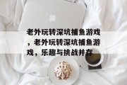 老外玩转深坑捕鱼游戏,老外玩转深坑捕鱼游戏,乐趣与挑战并存 老外玩转深坑捕鱼游戏,老外玩转深坑捕鱼游戏,乐趣与挑战并存