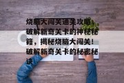 烧脑大闯关通关攻略,破解新奇关卡的神秘秘籍,揭秘烧脑大闯关!破解新奇关卡的秘密秘诀 烧脑大闯关通关攻略,破解新奇关卡的神秘秘籍,揭秘烧脑大闯关!破解新奇关卡的秘密秘诀