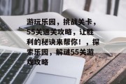 游玩乐园,挑战关卡,55关通关攻略,让胜利的秘诀来帮你!,探索乐园,解谜55关游戏攻略 游玩乐园,挑战关卡,55关通关攻略,让胜利的秘诀来帮你!,探索乐园,解谜55关游戏攻略