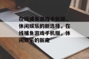 在线捕鱼游戏手机版,休闲娱乐的新选择,在线捕鱼游戏手机版,休闲娱乐的新宠 在线捕鱼游戏手机版,休闲娱乐的新选择,在线捕鱼游戏手机版,休闲娱乐的新宠