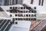 神龙网上捕鱼游戏，深海探险与娱乐的完美结合，神龙网上捕鱼游戏，深海探险与娱乐的融合之道