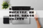 雕像通关攻略——揭秘神秘的关卡挑战，破解雕像密码，隐藏关卡揭示惊人的世界