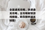 全面通关攻略，快速通关攻略，全攻略解锁游戏精髓，助你顺利通关秘籍！