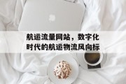 航运流量网站,数字化时代的航运物流风向标 航运流量网站,数字化时代的航运物流风向标
