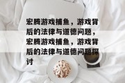 宏腾游戏捕鱼，游戏背后的法律与道德问题，宏腾游戏捕鱼，游戏背后的法律与道德问题探讨