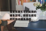 探索乐趣无穷的能搬的捕鱼游戏,探索乐趣无穷的移动捕鱼游戏 探索乐趣无穷的能搬的捕鱼游戏,探索乐趣无穷的移动捕鱼游戏