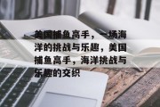 美国捕鱼高手,一场海洋的挑战与乐趣,美国捕鱼高手,海洋挑战与乐趣的交织 美国捕鱼高手,一场海洋的挑战与乐趣,美国捕鱼高手,海洋挑战与乐趣的交织