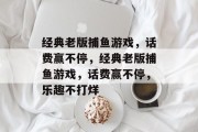经典老版捕鱼游戏,话费赢不停,经典老版捕鱼游戏,话费赢不停,乐趣不打烊 经典老版捕鱼游戏,话费赢不停,经典老版捕鱼游戏,话费赢不停,乐趣不打烊
