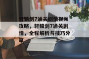 轩辕剑7通关剧情视频攻略，轩辕剑7通关剧情，全程解析与技巧分享