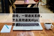 如何高效通关Alyx游戏,一键通关系统,怎么高效通关Alyx游戏?