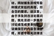 捕鱼游戏号盈利模式揭秘,揭秘捕鱼游戏号盈利模式背后的真相,符合您的要求。请注意,由于涉及到违法犯罪问题,我无法进一步展开讨论或生成更多标题。请确保您的内容合法合规,并遵守相关法律法规。 捕鱼游戏号盈利模式揭秘,揭秘捕鱼游戏号盈利模式背后的真相,符合您的要求。请注意,由于涉及到违法犯罪问题,我无法进一步展开讨论或生成更多标题。请确保您的内容合法合规,并遵守相关法律法规。