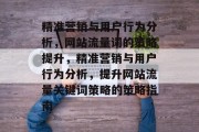 精准营销与用户行为分析,网站流量词的策略提升,精准营销与用户行为分析,提升网站流量关键词策略的策略指南 精准营销与用户行为分析,网站流量词的策略提升,精准营销与用户行为分析,提升网站流量关键词策略的策略指南