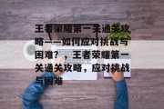 王者荣耀第一关通关攻略——如何应对挑战与困难？，王者荣耀第一关通关攻略，应对挑战与困难