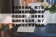 探索更多海域，除了常见的捕鱼游戏还有哪些其他选择？，探索更多海域的多元选择，除了捕鱼游戏还有哪些选择？