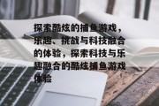 探索酷炫的捕鱼游戏，乐趣、挑战与科技融合的体验，探索科技与乐趣融合的酷炫捕鱼游戏体验