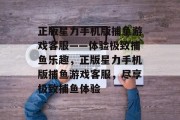 正版星力手机版捕鱼游戏客服——体验极致捕鱼乐趣,正版星力手机版捕鱼游戏客服,尽享极致捕鱼体验 正版星力手机版捕鱼游戏客服——体验极致捕鱼乐趣,正版星力手机版捕鱼游戏客服,尽享极致捕鱼体验