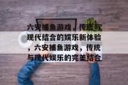 六安捕鱼游戏,传统与现代结合的娱乐新体验,六安捕鱼游戏,传统与现代娱乐的完美结合 六安捕鱼游戏,传统与现代结合的娱乐新体验,六安捕鱼游戏,传统与现代娱乐的完美结合