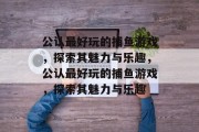 公认最好玩的捕鱼游戏，探索其魅力与乐趣，公认最好玩的捕鱼游戏，探索其魅力与乐趣
