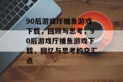 90后游戏厅捕鱼游戏下载，回顾与思考，90后游戏厅捕鱼游戏下载，回忆与思考的交汇点