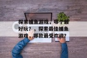 探索捕鱼游戏，哪个最好玩？，探索最佳捕鱼游戏，哪款最受欢迎？