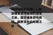 寻找消失的乐趣——趣游捕鱼游戏商城的探索之旅，趣游捕鱼游戏商城，探索消失的乐趣之旅