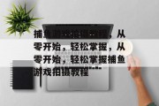 捕鱼游戏拍摄教程,从零开始,轻松掌握,从零开始,轻松掌握捕鱼游戏拍摄教程 捕鱼游戏拍摄教程,从零开始,轻松掌握,从零开始,轻松掌握捕鱼游戏拍摄教程