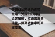 外国SEO网站的运营策略，外国SEO网站运营策略，打造高质量流量，提高转化率的关键要素