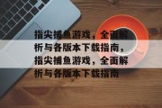 指尖捕鱼游戏,全面解析与各版本下载指南,指尖捕鱼游戏,全面解析与各版本下载指南 指尖捕鱼游戏,全面解析与各版本下载指南,指尖捕鱼游戏,全面解析与各版本下载指南