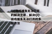 QQ游戏捕鱼无法打开的解决之道，解决QQ游戏捕鱼无法打开的多种方法