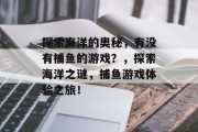 探索海洋的奥秘,有没有捕鱼的游戏?,探索海洋之谜,捕鱼游戏体验之旅! 探索海洋的奥秘,有没有捕鱼的游戏?,探索海洋之谜,捕鱼游戏体验之旅!