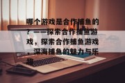 哪个游戏是合作捕鱼的?——探索合作捕鱼游戏,探索合作捕鱼游戏,深海捕鱼的魅力与乐趣 哪个游戏是合作捕鱼的?——探索合作捕鱼游戏,探索合作捕鱼游戏,深海捕鱼的魅力与乐趣