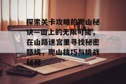 探索关卡攻略的爬山秘诀—山上的无限可能,在山路迷宫里寻找秘密路线,爬山技巧与挑战秘籍