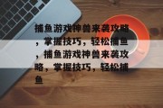 捕鱼游戏神兽来袭攻略，掌握技巧，轻松捕鱼，捕鱼游戏神兽来袭攻略，掌握技巧，轻松捕鱼