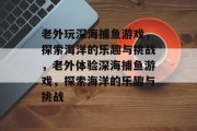 老外玩深海捕鱼游戏，探索海洋的乐趣与挑战，老外体验深海捕鱼游戏，探索海洋的乐趣与挑战