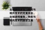 北城游戏捕鱼,传统与现代技术的完美结合,北城游戏捕鱼,传统与现代技术的融合之美 北城游戏捕鱼,传统与现代技术的完美结合,北城游戏捕鱼,传统与现代技术的融合之美