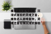 捕鱼达人游戏音效,沉浸式体验的灵魂之音,捕鱼达人游戏音效,灵魂之音引领沉浸式体验 捕鱼达人游戏音效,沉浸式体验的灵魂之音,捕鱼达人游戏音效,灵魂之音引领沉浸式体验