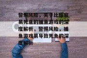 警惕风险,关于比较容易死鱼的捕鱼游戏的深度解析,警惕风险,捕鱼游戏易导致死鱼的深度解析 警惕风险,关于比较容易死鱼的捕鱼游戏的深度解析,警惕风险,捕鱼游戏易导致死鱼的深度解析