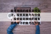 能兑换钱的捕鱼游戏盒子，探索其魅力与价值，探索能兑换钱的捕鱼游戏盒子的魅力与价值