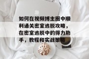 如何在视频博主圈中顺利通关密室逃脱攻略,在密室逃脱中的得力助手,教程和实战策略