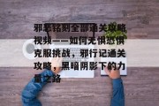 邪恶铭刻全部通关攻略视频——如何无惧恐惧克服挑战,邪行记通关攻略,黑暗阴影下的力量之路 邪恶铭刻全部通关攻略视频——如何无惧恐惧克服挑战,邪行记通关攻略,黑暗阴影下的力量之路
