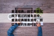 重温经典,回忆那些年我下载过的捕鱼游戏,重温经典捕鱼游戏,回忆下载的乐趣时刻 重温经典,回忆那些年我下载过的捕鱼游戏,重温经典捕鱼游戏,回忆下载的乐趣时刻