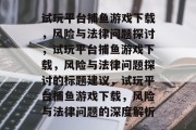 试玩平台捕鱼游戏下载,风险与法律问题探讨,试玩平台捕鱼游戏下载,风险与法律问题探讨的标题建议,试玩平台捕鱼游戏下载,风险与法律问题的深度解析 试玩平台捕鱼游戏下载,风险与法律问题探讨,试玩平台捕鱼游戏下载,风险与法律问题探讨的标题建议,试玩平台捕鱼游戏下载,风险与法律问题的深度解析