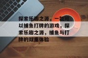 探索乐趣之源，一款可以捕鱼打牌的游戏，探索乐趣之源，捕鱼与打牌的双重体验