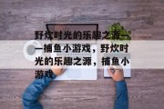 野炊时光的乐趣之源——捕鱼小游戏,野炊时光的乐趣之源,捕鱼小游戏 野炊时光的乐趣之源——捕鱼小游戏,野炊时光的乐趣之源,捕鱼小游戏