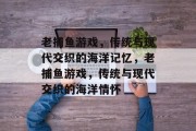 老捕鱼游戏,传统与现代交织的海洋记忆,老捕鱼游戏,传统与现代交织的海洋情怀 老捕鱼游戏,传统与现代交织的海洋记忆,老捕鱼游戏,传统与现代交织的海洋情怀