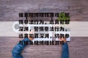 捕鱼赌博赚钱游戏,警惕非法行为,远离犯罪深渊,警惕非法行为,远离犯罪深渊,切勿参与捕鱼赌博赚钱游戏 捕鱼赌博赚钱游戏,警惕非法行为,远离犯罪深渊,警惕非法行为,远离犯罪深渊,切勿参与捕鱼赌博赚钱游戏