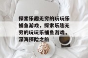 探索乐趣无穷的玩玩乐捕鱼游戏,探索乐趣无穷的玩玩乐捕鱼游戏,深海探险之旅 探索乐趣无穷的玩玩乐捕鱼游戏,探索乐趣无穷的玩玩乐捕鱼游戏,深海探险之旅