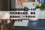 捕鱼游戏倒闭,一个时代的落幕与反思,捕鱼游戏倒闭,一个时代的落幕与反思 捕鱼游戏倒闭,一个时代的落幕与反思,捕鱼游戏倒闭,一个时代的落幕与反思