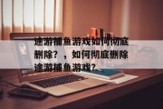 途游捕鱼游戏如何彻底删除?,如何彻底删除途游捕鱼游戏? 途游捕鱼游戏如何彻底删除?,如何彻底删除途游捕鱼游戏?