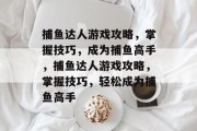 捕鱼达人游戏攻略,掌握技巧,成为捕鱼高手,捕鱼达人游戏攻略,掌握技巧,轻松成为捕鱼高手 捕鱼达人游戏攻略,掌握技巧,成为捕鱼高手,捕鱼达人游戏攻略,掌握技巧,轻松成为捕鱼高手